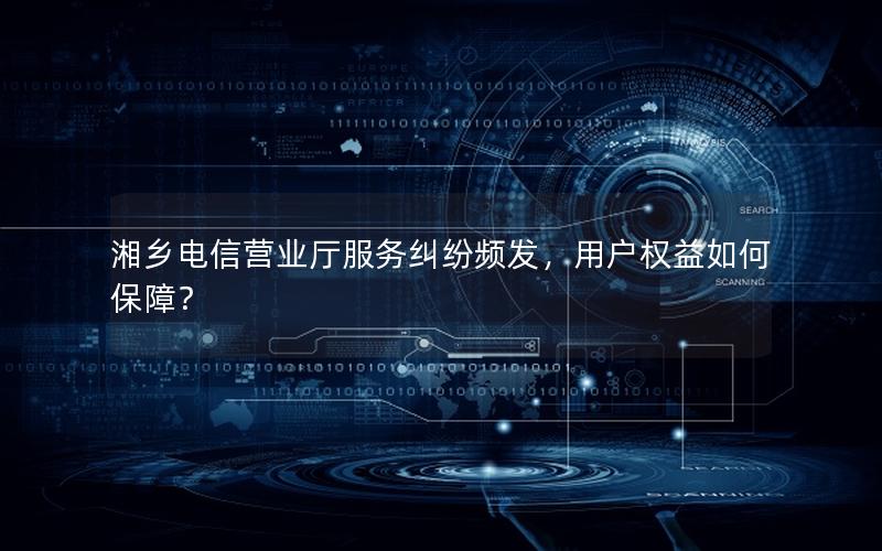 湘乡电信营业厅服务纠纷频发，用户权益如何保障？