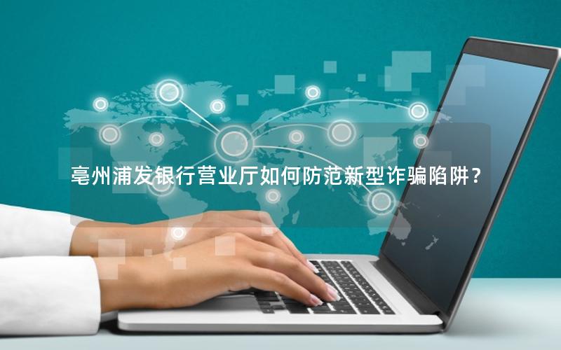 亳州浦发银行营业厅如何防范新型诈骗陷阱？