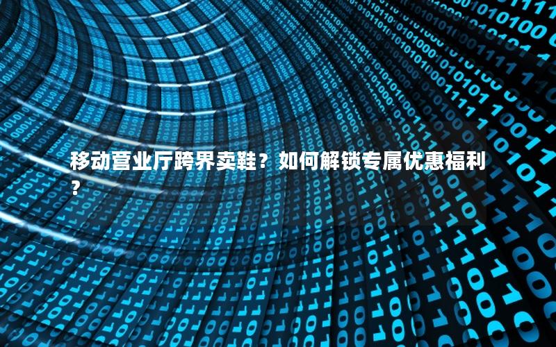 移动营业厅跨界卖鞋？如何解锁专属优惠福利？