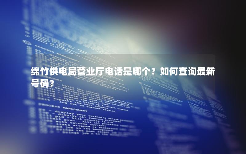 绵竹供电局营业厅电话是哪个？如何查询最新号码？