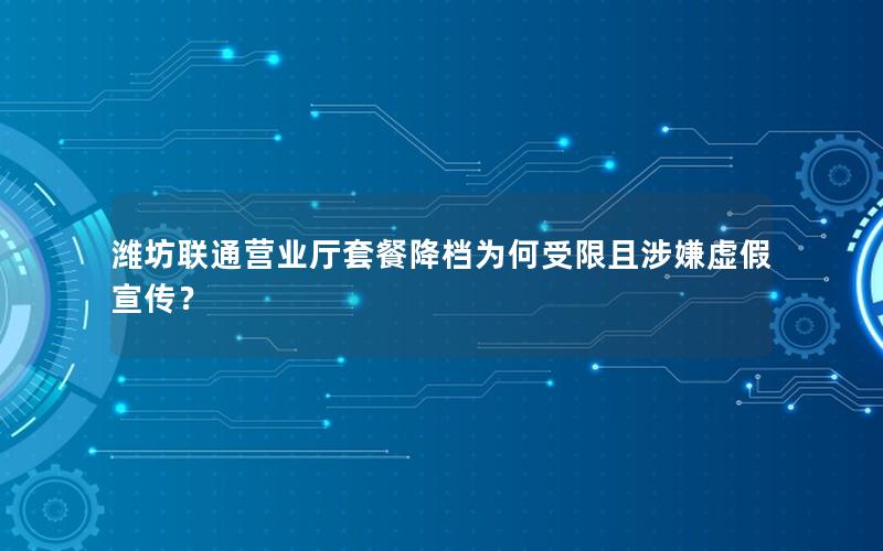 潍坊联通营业厅套餐降档为何受限且涉嫌虚假宣传？