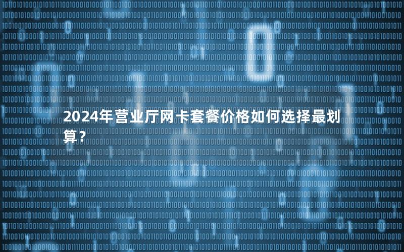 2024年营业厅网卡套餐价格如何选择最划算？