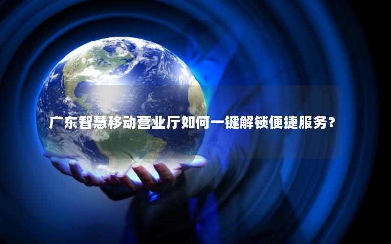 广东智慧移动营业厅如何一键解锁便捷服务？