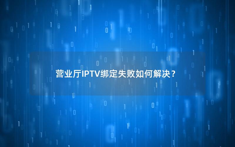 营业厅IPTV绑定失败如何解决？