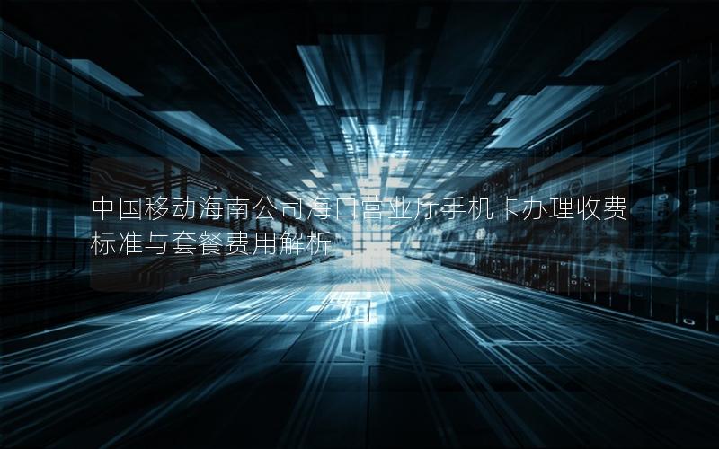 中国移动海南公司海口营业厅手机卡办理收费标准与套餐费用解析