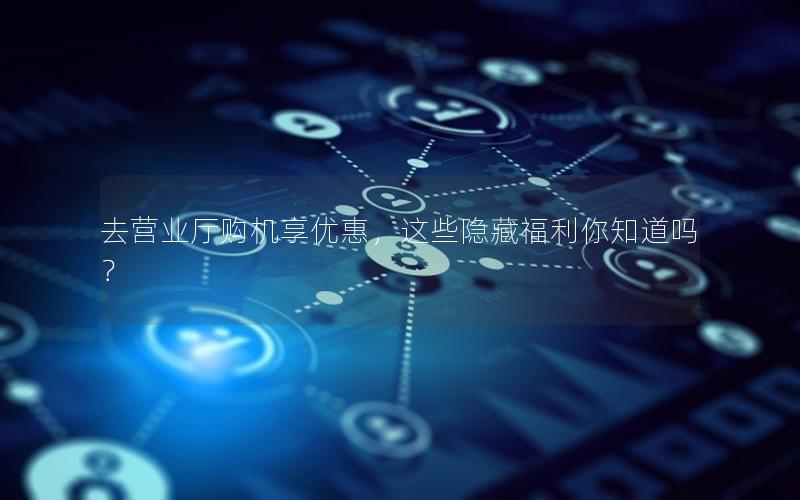 去营业厅购机享优惠，这些隐藏福利你知道吗？