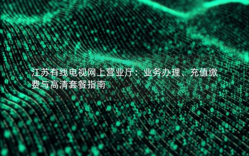 江苏有线电视网上营业厅：业务办理、充值缴费与高清套餐指南