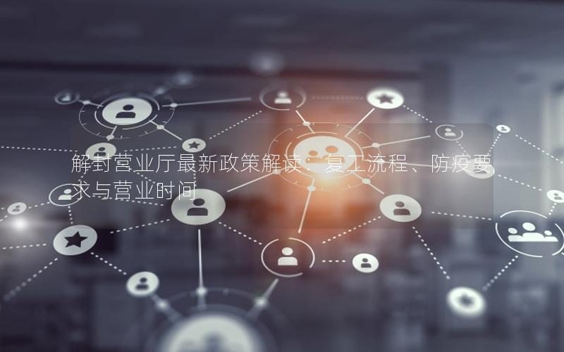 解封营业厅最新政策解读：复工流程、防疫要求与营业时间