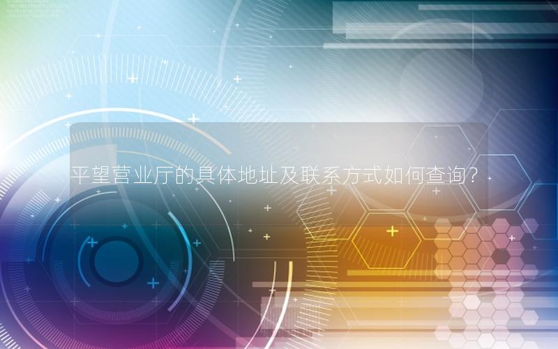 平望营业厅的具体地址及联系方式如何查询？