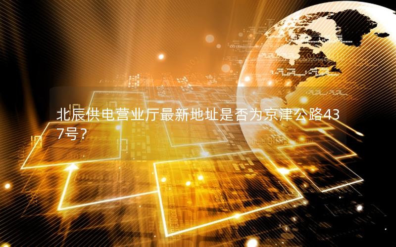 北辰供电营业厅最新地址是否为京津公路437号？