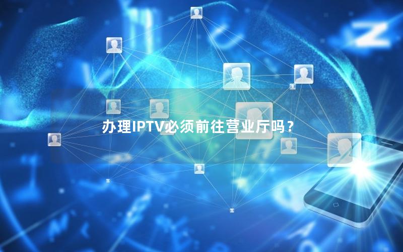 办理IPTV必须前往营业厅吗？