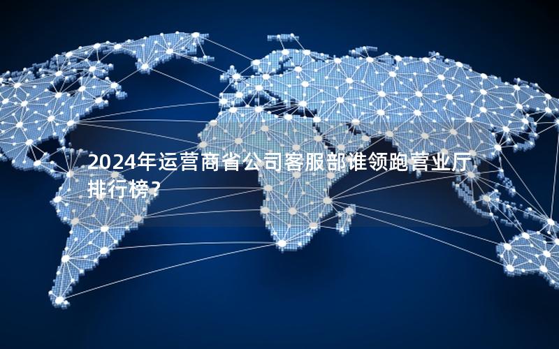 2024年运营商省公司客服部谁领跑营业厅排行榜？