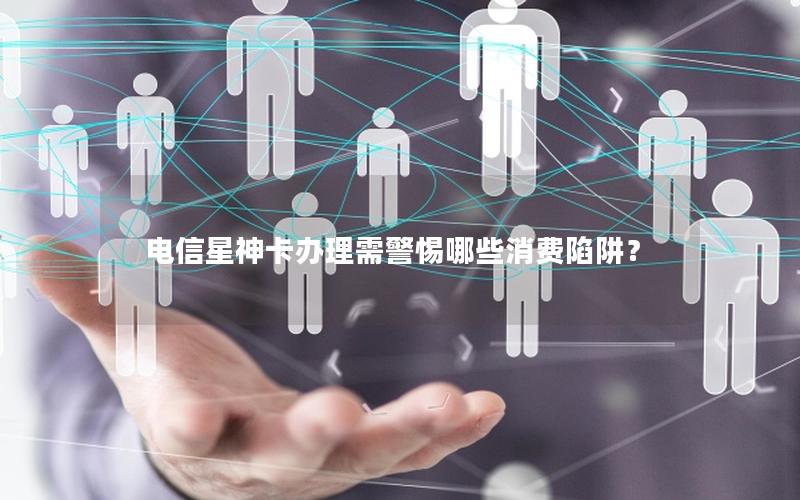 电信星神卡办理需警惕哪些消费陷阱？