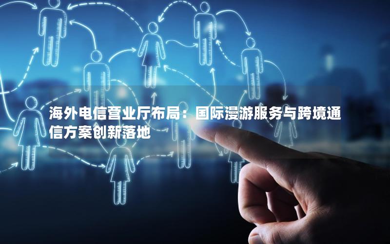 海外电信营业厅布局：国际漫游服务与跨境通信方案创新落地