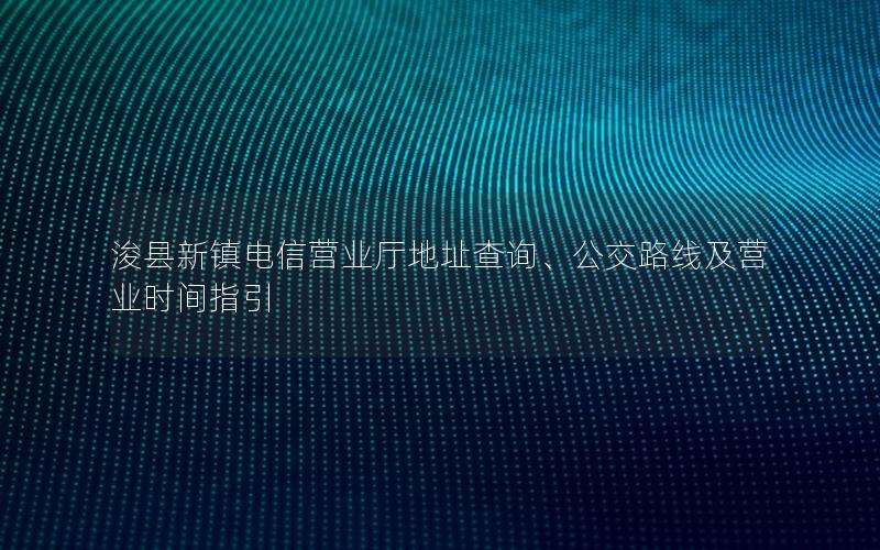 浚县新镇电信营业厅地址查询、公交路线及营业时间指引