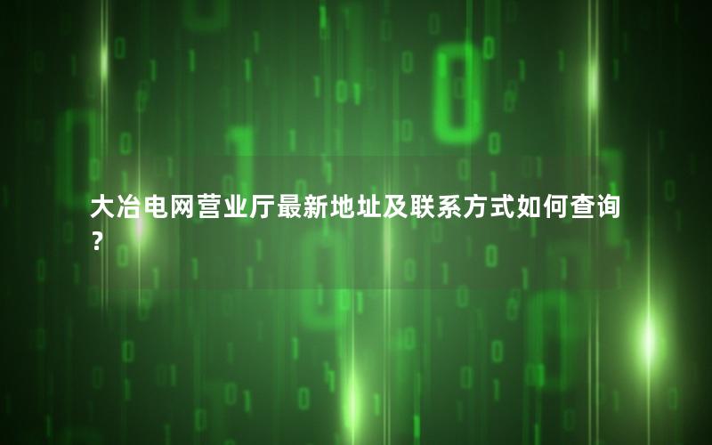 大冶电网营业厅最新地址及联系方式如何查询？