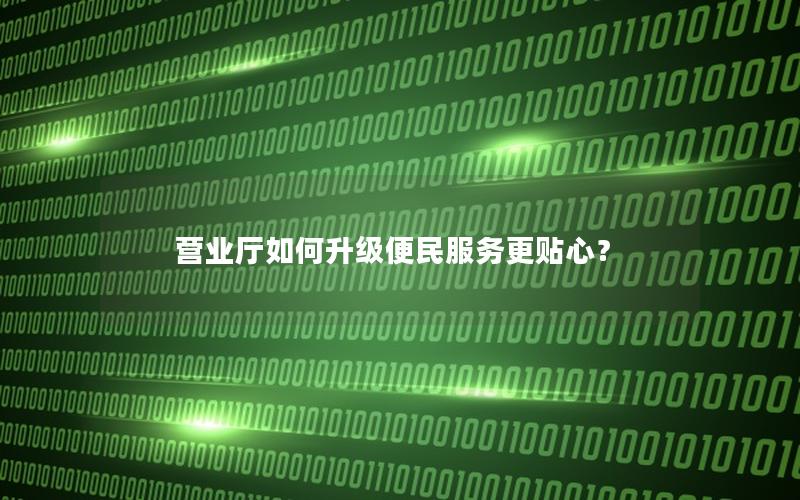 营业厅如何升级便民服务更贴心？