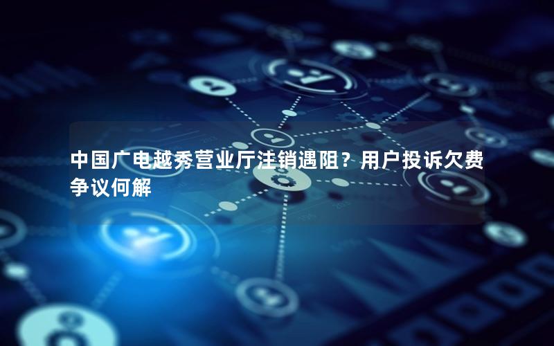 中国广电越秀营业厅注销遇阻？用户投诉欠费争议何解