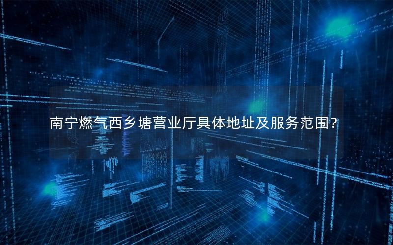 南宁燃气西乡塘营业厅具体地址及服务范围？