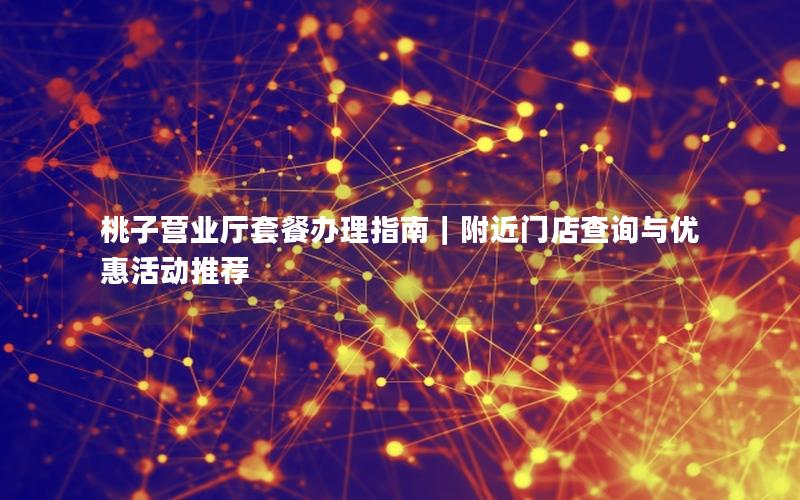 桃子营业厅套餐办理指南｜附近门店查询与优惠活动推荐