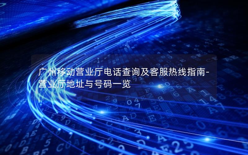 广州移动营业厅电话查询及客服热线指南-营业厅地址与号码一览