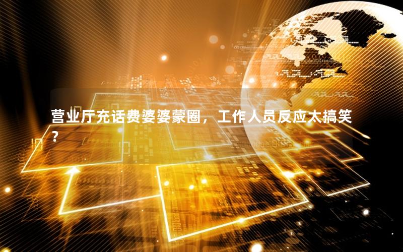 营业厅充话费婆婆蒙圈，工作人员反应太搞笑？