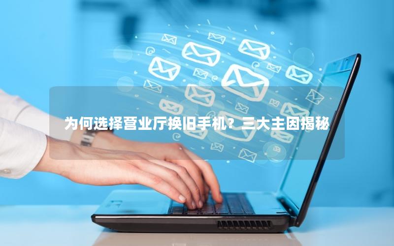为何选择营业厅换旧手机？三大主因揭秘
