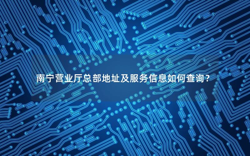 南宁营业厅总部地址及服务信息如何查询？