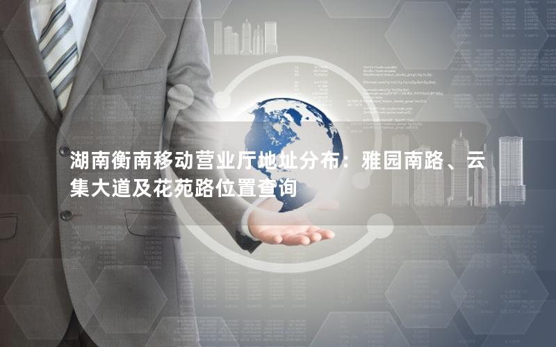 湖南衡南移动营业厅地址分布：雅园南路、云集大道及花苑路位置查询