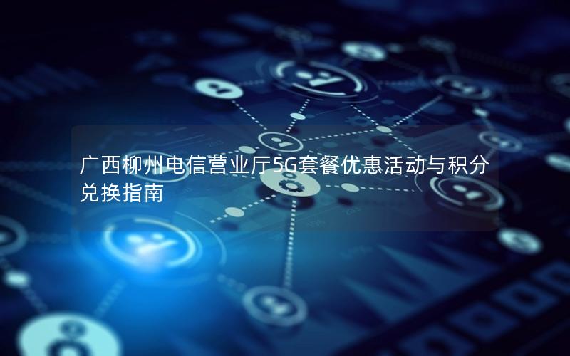 广西柳州电信营业厅5G套餐优惠活动与积分兑换指南