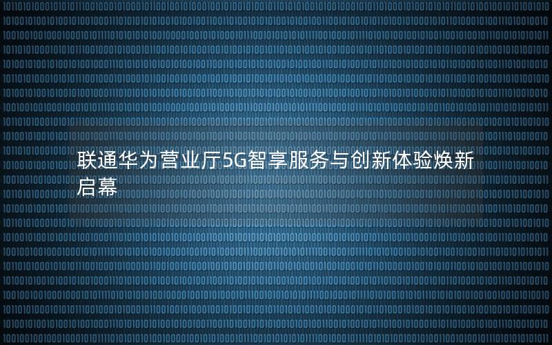 联通华为营业厅5G智享服务与创新体验焕新启幕