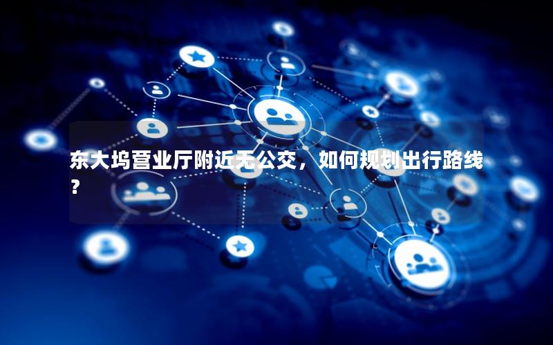 东大坞营业厅附近无公交，如何规划出行路线？