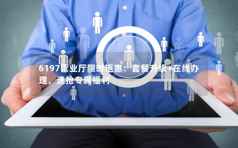 6197营业厅限时钜惠：套餐升级+在线办理，速抢专属福利