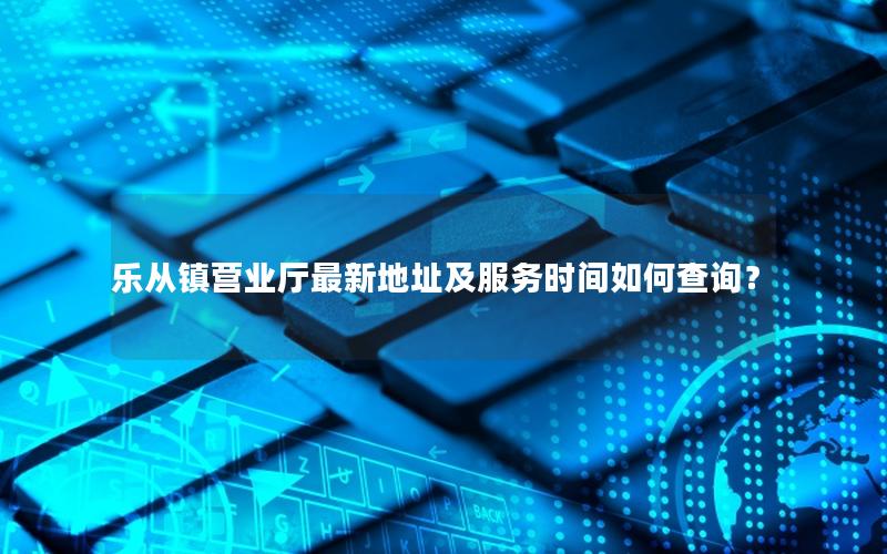乐从镇营业厅最新地址及服务时间如何查询？