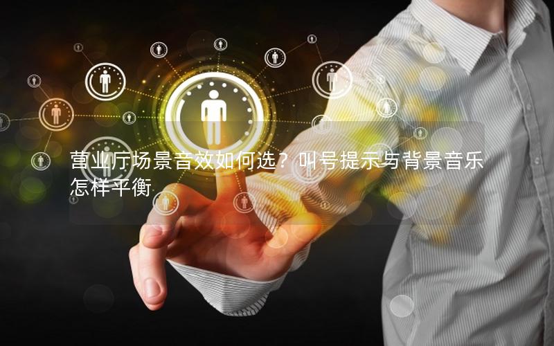 营业厅场景音效如何选？叫号提示与背景音乐怎样平衡