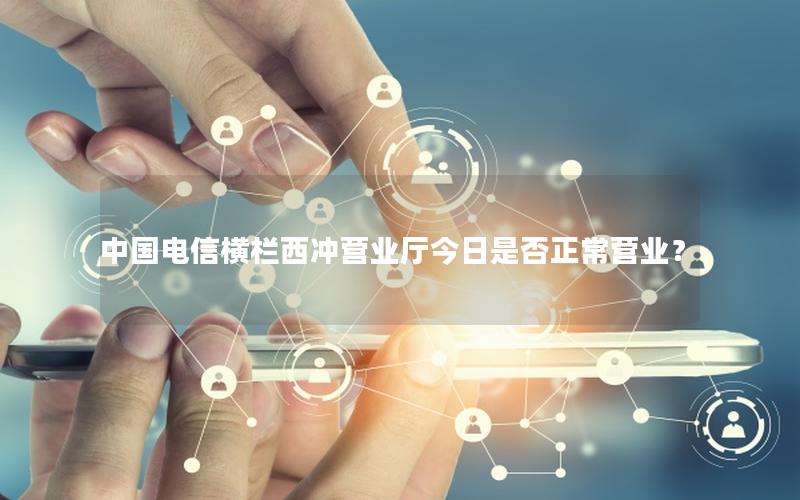 中国电信横栏西冲营业厅今日是否正常营业？
