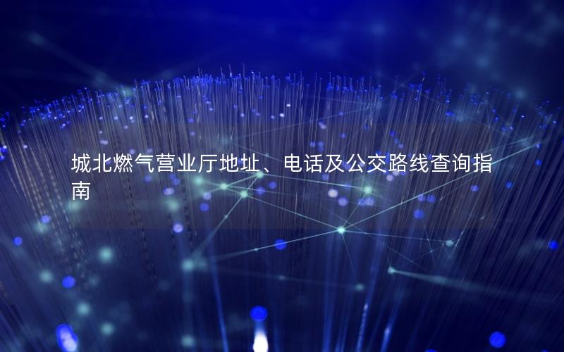 城北燃气营业厅地址、电话及公交路线查询指南