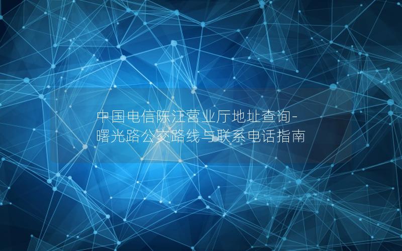中国电信陈江营业厅地址查询-曙光路公交路线与联系电话指南