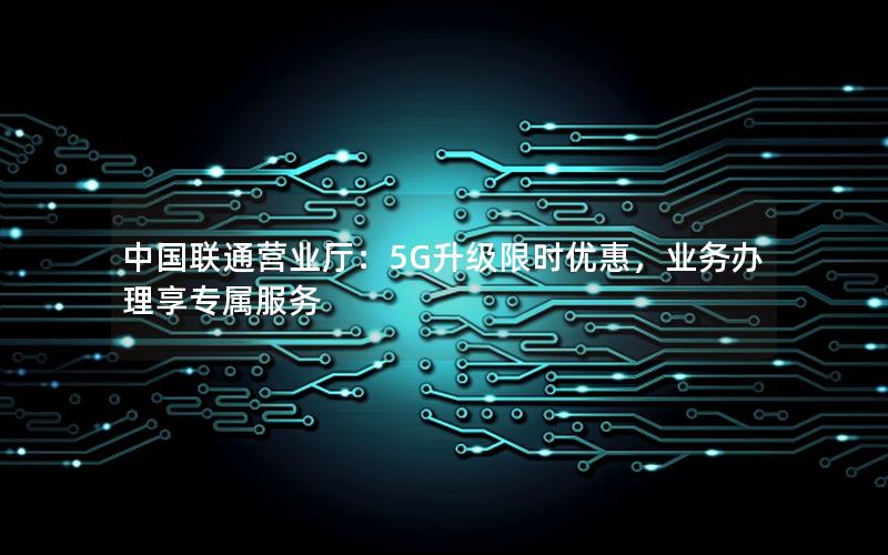 中国联通营业厅：5G升级限时优惠，业务办理享专属服务