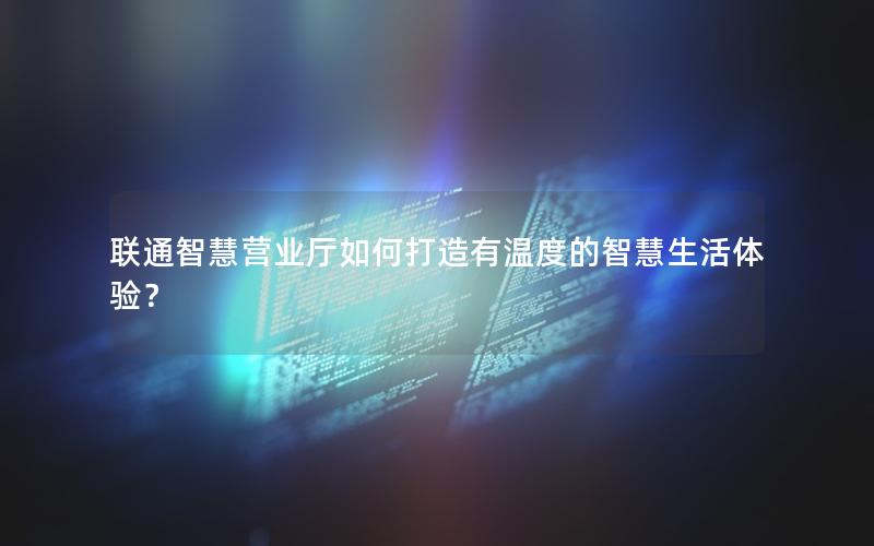 联通智慧营业厅如何打造有温度的智慧生活体验？