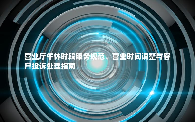 营业厅午休时段服务规范、营业时间调整与客户投诉处理指南