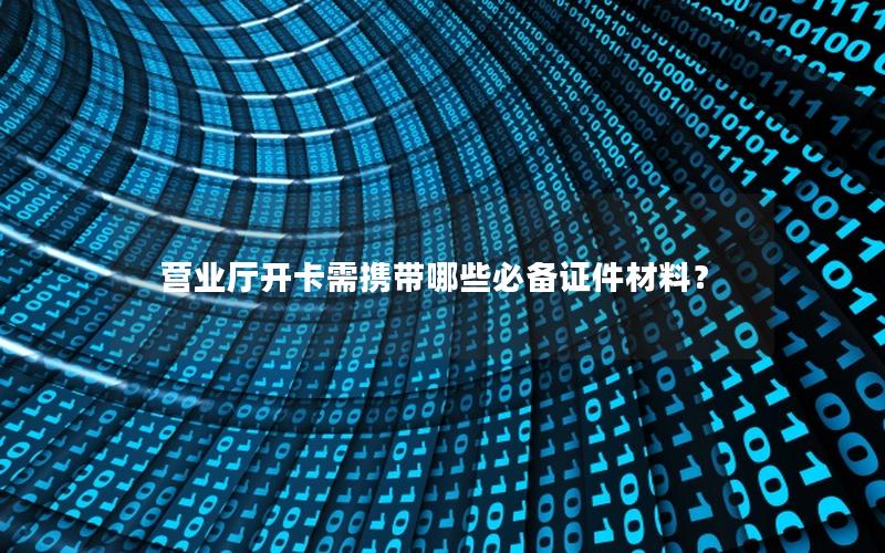 营业厅开卡需携带哪些必备证件材料？