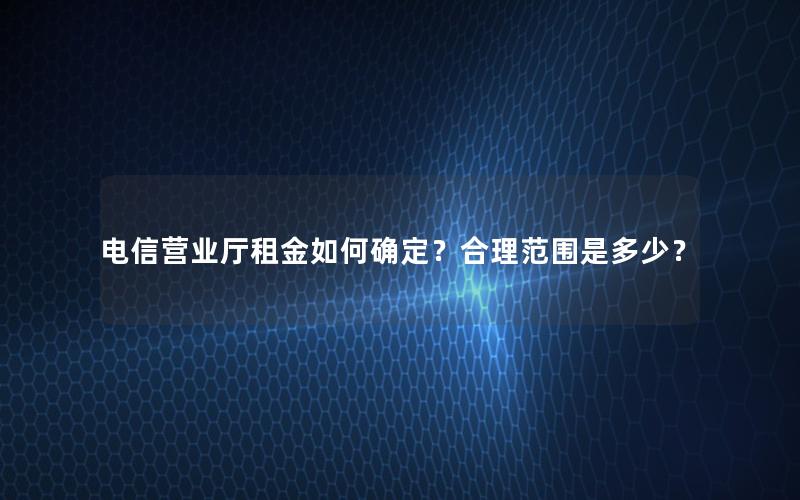 电信营业厅租金如何确定？合理范围是多少？