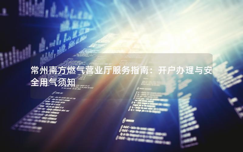 常州南方燃气营业厅服务指南：开户办理与安全用气须知