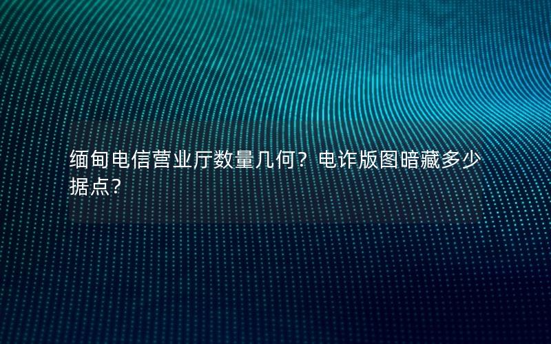 缅甸电信营业厅数量几何？电诈版图暗藏多少据点？