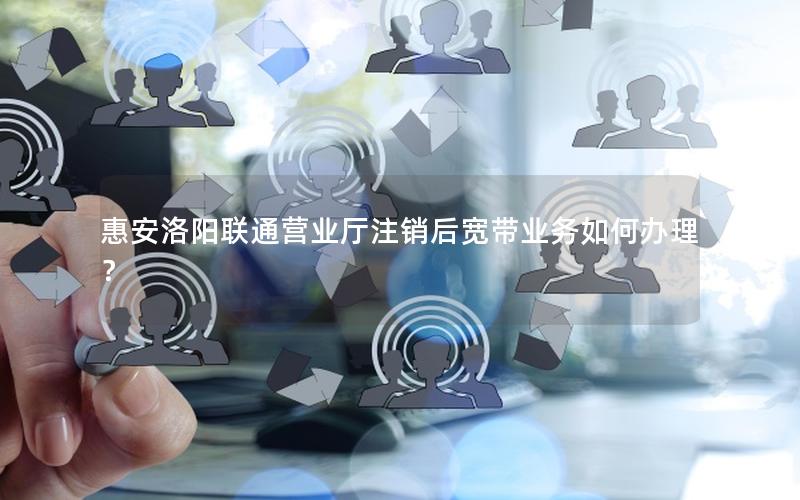 惠安洛阳联通营业厅注销后宽带业务如何办理？