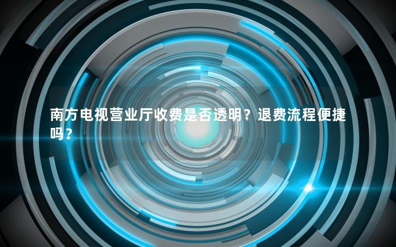 南方电视营业厅收费是否透明？退费流程便捷吗？