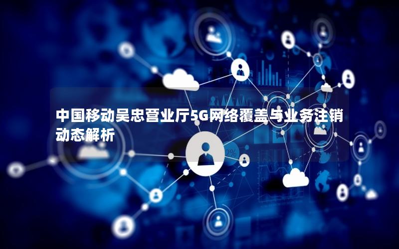 中国移动吴忠营业厅5G网络覆盖与业务注销动态解析