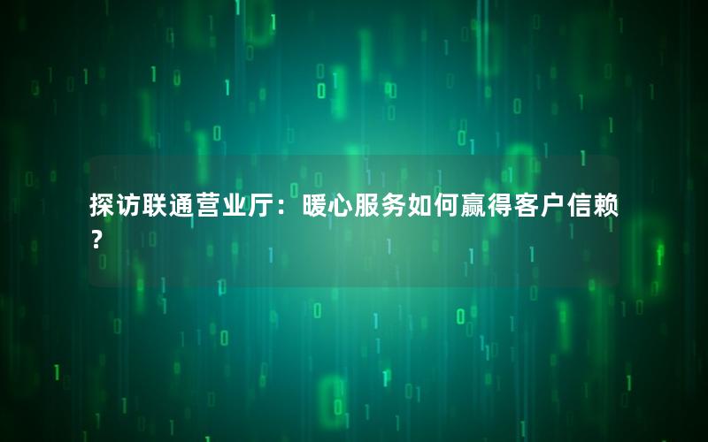 探访联通营业厅：暖心服务如何赢得客户信赖？