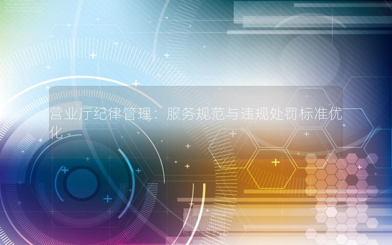 营业厅纪律管理：服务规范与违规处罚标准优化